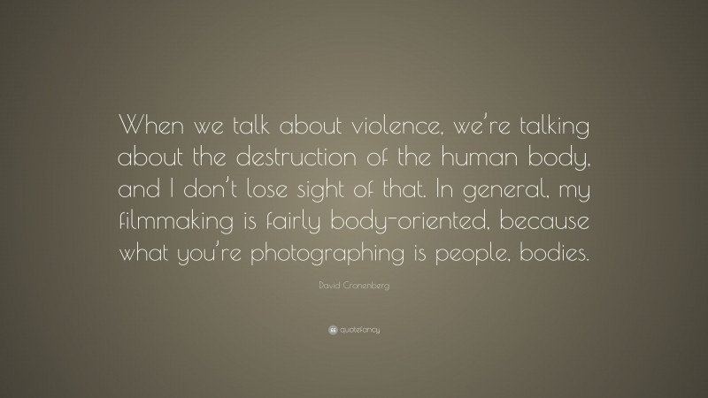 David Cronenberg Quote: “When we talk about violence, we’re talking about the destruction of the human body, and I don’t lose sight of that. In general, my filmmaking is fairly body-oriented, because what you’re photographing is people, bodies.”