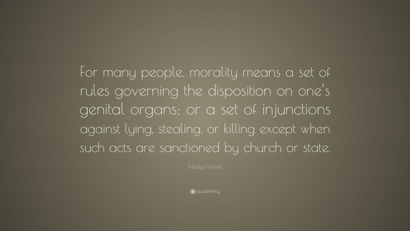 Marilyn French Quote: “For many people, morality means a set of rules governing the disposition on one’s genital organs; or a set of injunctions against lying, stealing, or killing except when such acts are sanctioned by church or state.”