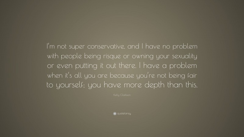 Kelly Clarkson Quote: “I’m not super conservative, and I have no problem with people being risque or owning your sexuality or even putting it out there. I have a problem when it’s all you are because you’re not being fair to yourself; you have more depth than this.”
