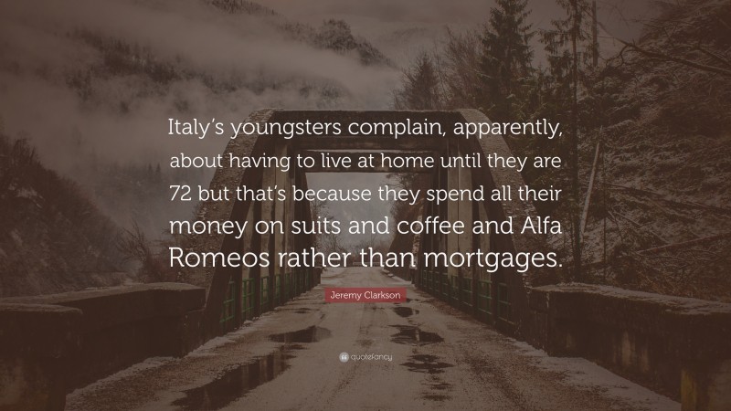 Jeremy Clarkson Quote: “Italy’s youngsters complain, apparently, about having to live at home until they are 72 but that’s because they spend all their money on suits and coffee and Alfa Romeos rather than mortgages.”