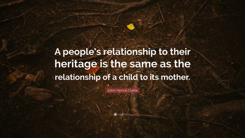 John Henrik Clarke Quote: “A people’s relationship to their heritage is the same as the relationship of a child to its mother.”