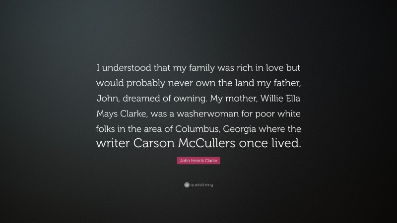 John Henrik Clarke Quote: “I understood that my family was rich in love but would probably never own the land my father, John, dreamed of owning. My mother, Willie Ella Mays Clarke, was a washerwoman for poor white folks in the area of Columbus, Georgia where the writer Carson McCullers once lived.”