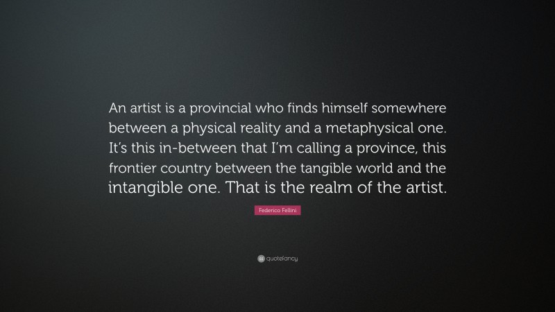 Federico Fellini Quote: “An artist is a provincial who finds himself somewhere between a physical reality and a metaphysical one. It’s this in-between that I’m calling a province, this frontier country between the tangible world and the intangible one. That is the realm of the artist.”