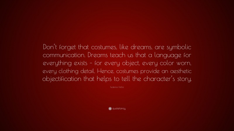 Federico Fellini Quote: “Don’t forget that costumes, like dreams, are symbolic communication. Dreams teach us that a language for everything exists – for every object, every color worn, every clothing detail. Hence, costumes provide an aesthetic objectification that helps to tell the character’s story.”