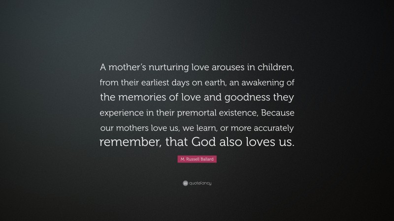 M. Russell Ballard Quote: “A mother’s nurturing love arouses in children, from their earliest days on earth, an awakening of the memories of love and goodness they experience in their premortal existence, Because our mothers love us, we learn, or more accurately remember, that God also loves us.”