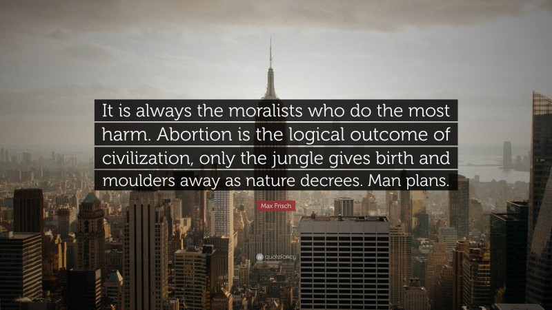 Max Frisch Quote: “It is always the moralists who do the most harm. Abortion is the logical outcome of civilization, only the jungle gives birth and moulders away as nature decrees. Man plans.”