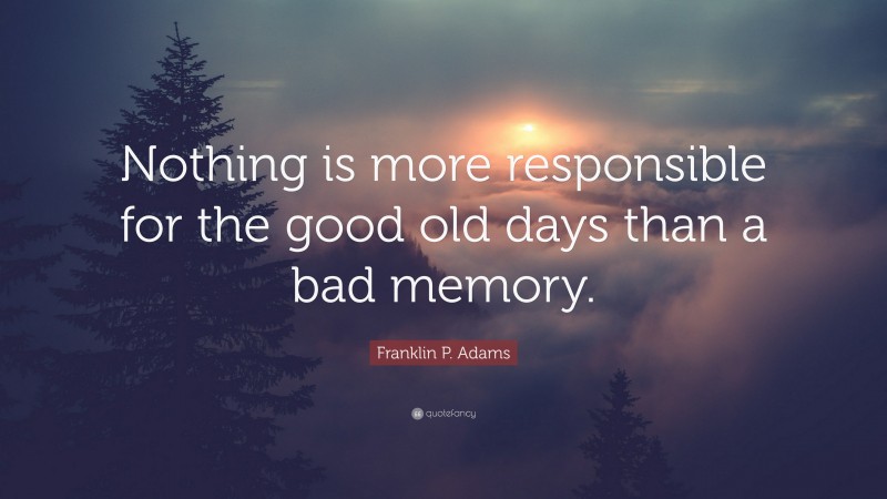 Franklin P. Adams Quote: “Nothing is more responsible for the good old days than a bad memory.”