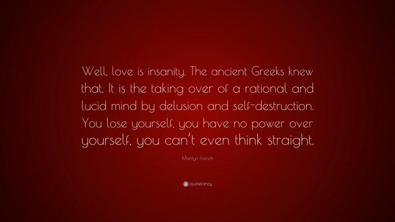 Marilyn French Quote: “Well, love is insanity. The ancient Greeks knew that. It is the taking over of a rational and lucid mind by delusion and self-destruction. You lose yourself, you have no power over yourself, you can’t even think straight.”