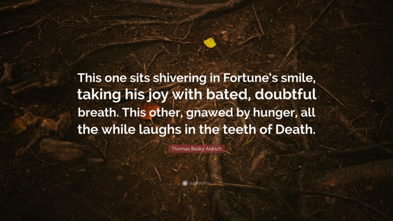 Thomas Bailey Aldrich Quote: “This one sits shivering in Fortune’s smile, taking his joy with bated, doubtful breath. This other, gnawed by hunger, all the while laughs in the teeth of Death.”