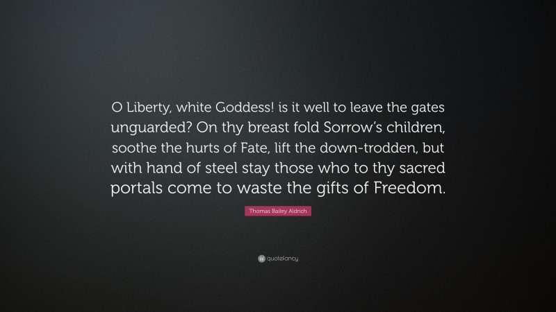 Thomas Bailey Aldrich Quote: “O Liberty, white Goddess! is it well to leave the gates unguarded? On thy breast fold Sorrow’s children, soothe the hurts of Fate, lift the down-trodden, but with hand of steel stay those who to thy sacred portals come to waste the gifts of Freedom.”