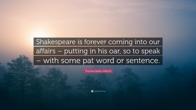 Thomas Bailey Aldrich Quote: “Shakespeare is forever coming into our affairs – putting in his oar, so to speak – with some pat word or sentence.”