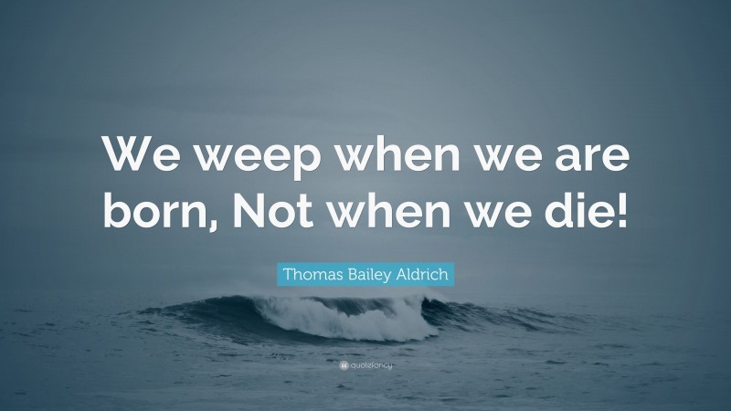 Thomas Bailey Aldrich Quote: “We weep when we are born, Not when we die!”