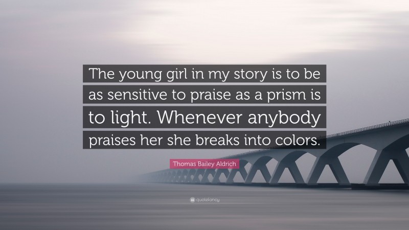 Thomas Bailey Aldrich Quote: “The young girl in my story is to be as sensitive to praise as a prism is to light. Whenever anybody praises her she breaks into colors.”