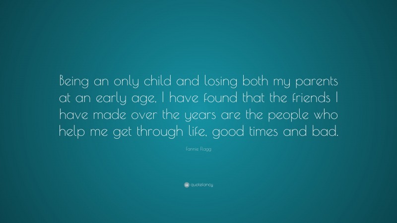 Fannie Flagg Quote: “Being an only child and losing both my parents at an early age, I have found that the friends I have made over the years are the people who help me get through life, good times and bad.”