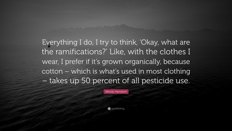 Woody Harrelson Quote: “Everything I do, I try to think, ‘Okay, what are the ramifications?’ Like, with the clothes I wear, I prefer if it’s grown organically, because cotton – which is what’s used in most clothing – takes up 50 percent of all pesticide use.”