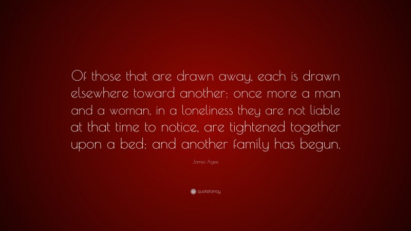 James Agee Quote: “Of those that are drawn away, each is drawn elsewhere toward another: once more a man and a woman, in a loneliness they are not liable at that time to notice, are tightened together upon a bed: and another family has begun.”