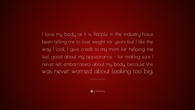 Christina Hendricks Quote: “I love my body as it is. People in the industry have been telling me to lose weight for years but I like the way I look. I give credit to my mom for helping me feel good about my appearance – for making sure I never felt embarrassed about my body, because she was never worried about looking too big.”