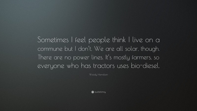 Woody Harrelson Quote: “Sometimes I feel people think I live on a commune but I don’t. We are all solar, though. There are no power lines. It’s mostly farmers, so everyone who has tractors uses bio-diesel.”