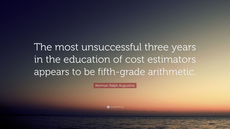 Norman Ralph Augustine Quote: “The most unsuccessful three years in the education of cost estimators appears to be fifth-grade arithmetic.”
