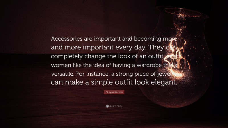 Giorgio Armani Quote: “Accessories are important and becoming more and more important every day. They can completely change the look of an outfit, and women like the idea of having a wardrobe that’s versatile. For instance, a strong piece of jewelry can make a simple outfit look elegant.”