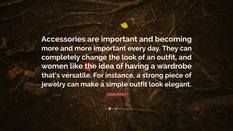 Giorgio Armani Quote: “Accessories are important and becoming more and more important every day. They can completely change the look of an outfit, and women like the idea of having a wardrobe that’s versatile. For instance, a strong piece of jewelry can make a simple outfit look elegant.”