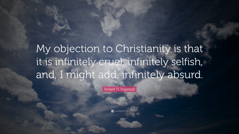 Robert G. Ingersoll Quote: “My objection to Christianity is that it is infinitely cruel, infinitely selfish, and, I might add, infinitely absurd.”