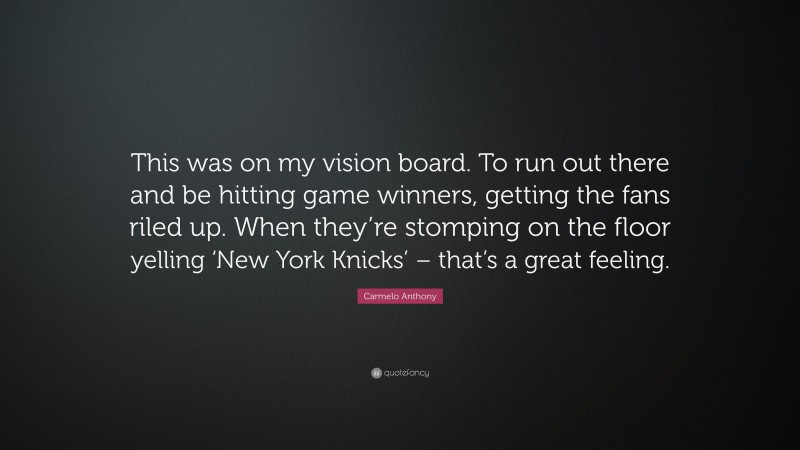 Carmelo Anthony Quote: “This was on my vision board. To run out there and be hitting game winners, getting the fans riled up. When they’re stomping on the floor yelling ‘New York Knicks’ – that’s a great feeling.”