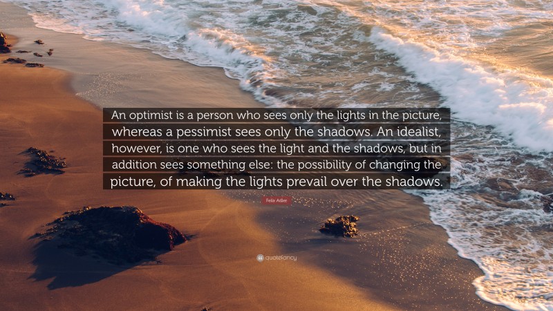 Felix Adler Quote: “An optimist is a person who sees only the lights in the picture, whereas a pessimist sees only the shadows. An idealist, however, is one who sees the light and the shadows, but in addition sees something else: the possibility of changing the picture, of making the lights prevail over the shadows.”