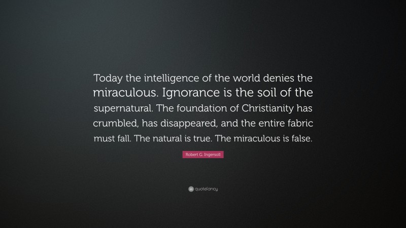 Robert G. Ingersoll Quote: “Today the intelligence of the world denies the miraculous. Ignorance is the soil of the supernatural. The foundation of Christianity has crumbled, has disappeared, and the entire fabric must fall. The natural is true. The miraculous is false.”