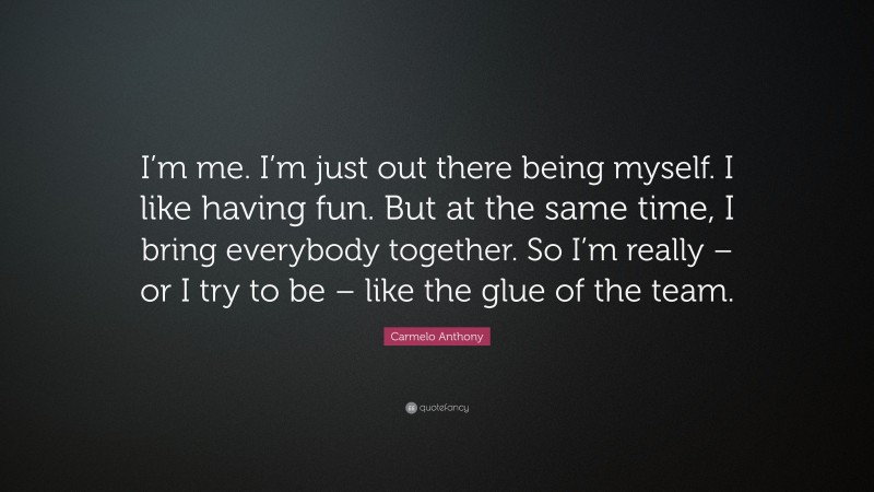 Carmelo Anthony Quote: “I’m me. I’m just out there being myself. I like having fun. But at the same time, I bring everybody together. So I’m really – or I try to be – like the glue of the team.”