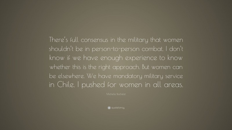Michelle Bachelet Quote: “There’s full consensus in the military that women shouldn’t be in person-to-person combat. I don’t know if we have enough experience to know whether this is the right approach. But women can be elsewhere. We have mandatory military service in Chile. I pushed for women in all areas.”