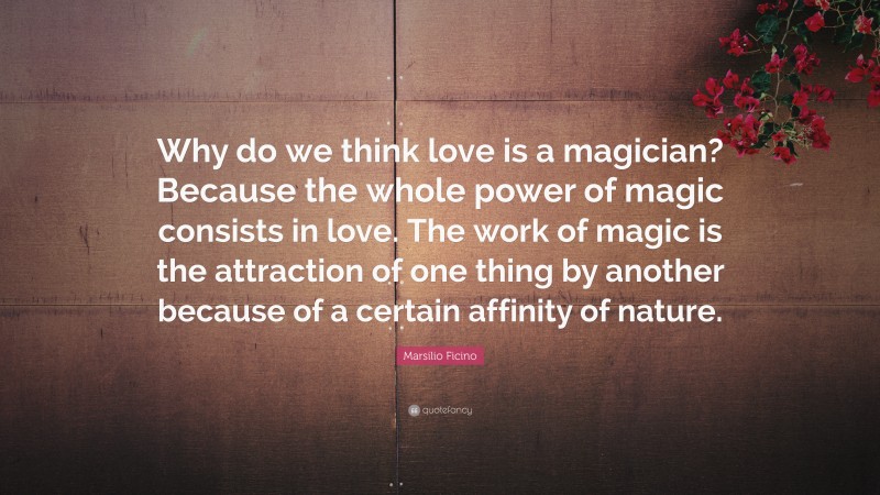 Marsilio Ficino Quote: “Why do we think love is a magician? Because the whole power of magic consists in love. The work of magic is the attraction of one thing by another because of a certain affinity of nature.”