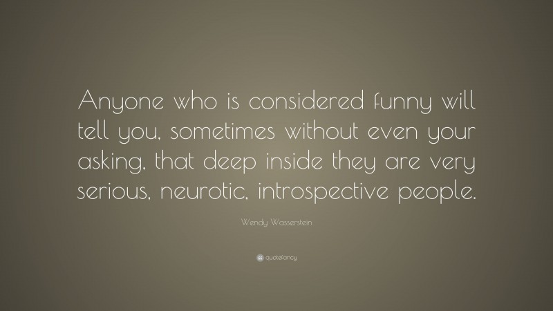 Wendy Wasserstein Quote: “Anyone who is considered funny will tell you, sometimes without even your asking, that deep inside they are very serious, neurotic, introspective people.”