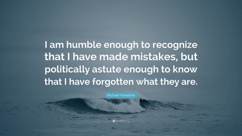 Michael Heseltine Quote: “I am humble enough to recognize that I have made mistakes, but politically astute enough to know that I have forgotten what they are.”