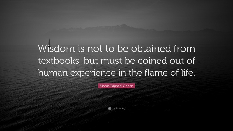Morris Raphael Cohen Quote: “Wisdom is not to be obtained from textbooks, but must be coined out of human experience in the flame of life.”