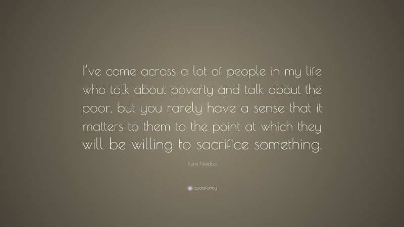 Kumi Naidoo Quote: “I’ve come across a lot of people in my life who talk about poverty and talk about the poor, but you rarely have a sense that it matters to them to the point at which they will be willing to sacrifice something.”