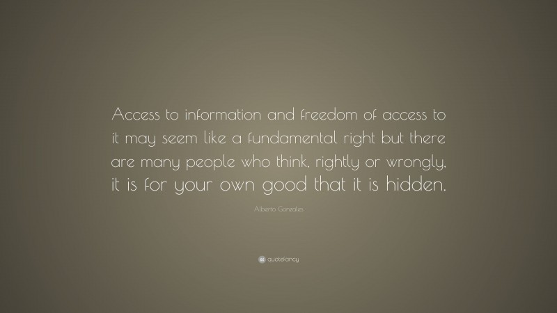 Alberto Gonzales Quote: “Access to information and freedom of access to it may seem like a fundamental right but there are many people who think, rightly or wrongly, it is for your own good that it is hidden.”