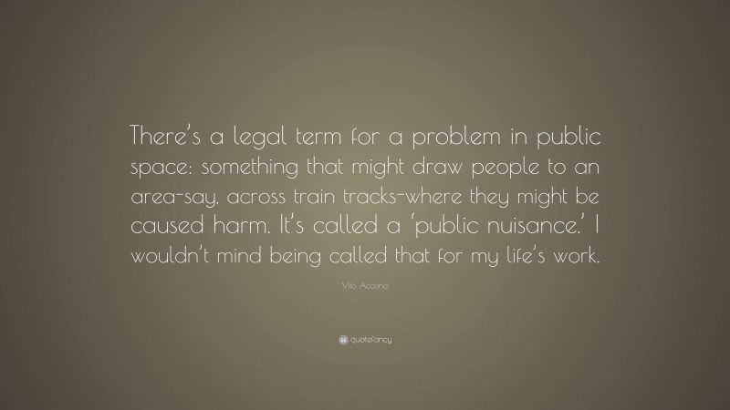 Vito Acconci Quote: “There’s a legal term for a problem in public space: something that might draw people to an area-say, across train tracks-where they might be caused harm. It’s called a ‘public nuisance.’ I wouldn’t mind being called that for my life’s work.”