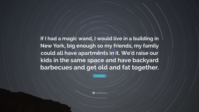 Liz Murray Quote: “If I had a magic wand, I would live in a building in New York, big enough so my friends, my family could all have apartments in it. We’d raise our kids in the same space and have backyard barbecues and get old and fat together.”