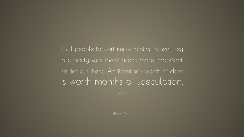 Kent Beck Quote: “I tell people to start implementing when they are pretty sure there aren’t more important stories out there. An iteration’s worth of data is worth months of speculation.”