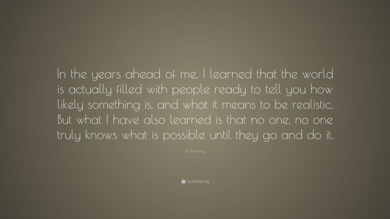 Liz Murray Quote: “In the years ahead of me, I learned that the world is actually filled with people ready to tell you how likely something is, and what it means to be realistic. But what I have also learned is that no one, no one truly knows what is possible until they go and do it.”