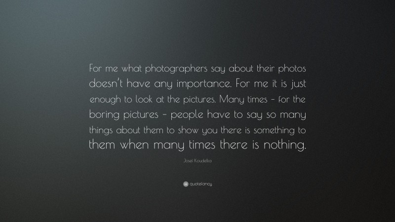 Josef Koudelka Quote: “For me what photographers say about their photos doesn’t have any importance. For me it is just enough to look at the pictures. Many times – for the boring pictures – people have to say so many things about them to show you there is something to them when many times there is nothing.”