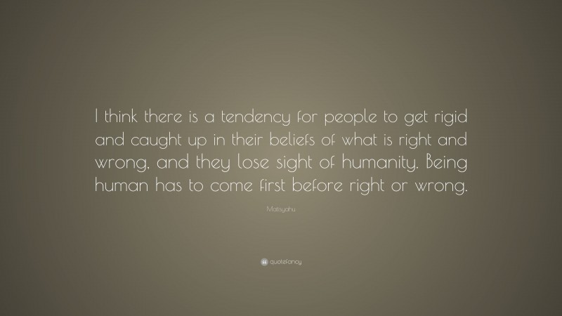 Matisyahu Quote: “I think there is a tendency for people to get rigid and caught up in their beliefs of what is right and wrong, and they lose sight of humanity. Being human has to come first before right or wrong.”