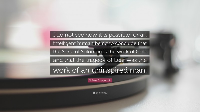 Robert G. Ingersoll Quote: “I do not see how it is possible for an intelligent human being to conclude that the Song of Solomon is the work of God, and that the tragedy of Lear was the work of an uninspired man.”