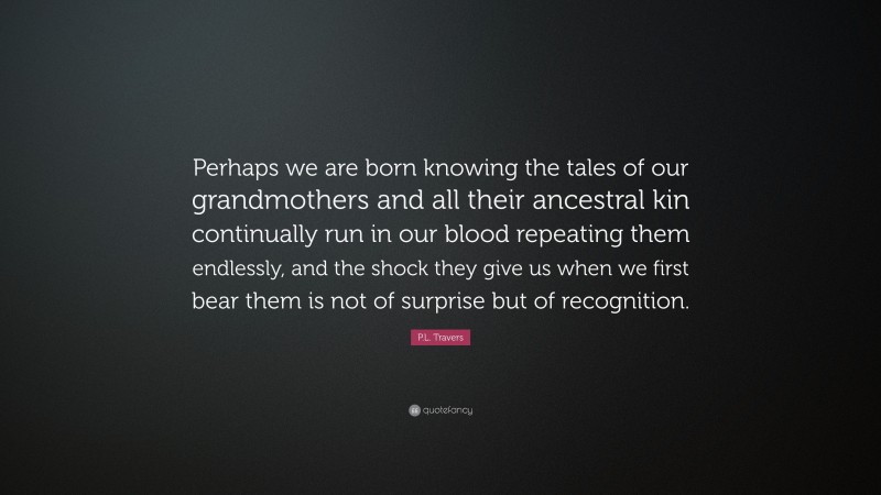 P.L. Travers Quote: “Perhaps we are born knowing the tales of our grandmothers and all their ancestral kin continually run in our blood repeating them endlessly, and the shock they give us when we first bear them is not of surprise but of recognition.”