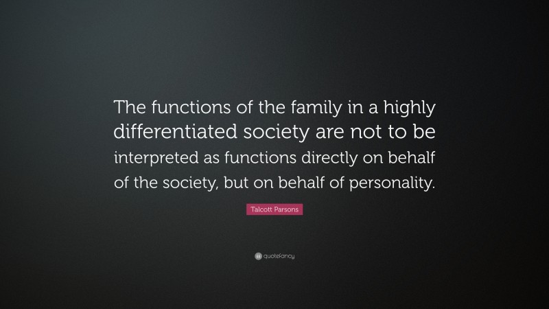 Talcott Parsons Quote: “The functions of the family in a highly differentiated society are not to be interpreted as functions directly on behalf of the society, but on behalf of personality.”