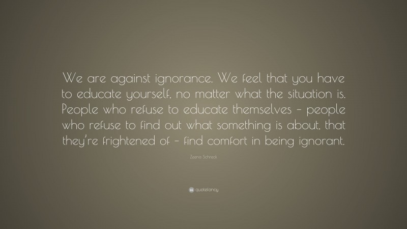 Zeena Schreck Quote: “We are against ignorance. We feel that you have to educate yourself, no matter what the situation is. People who refuse to educate themselves – people who refuse to find out what something is about, that they’re frightened of – find comfort in being ignorant.”