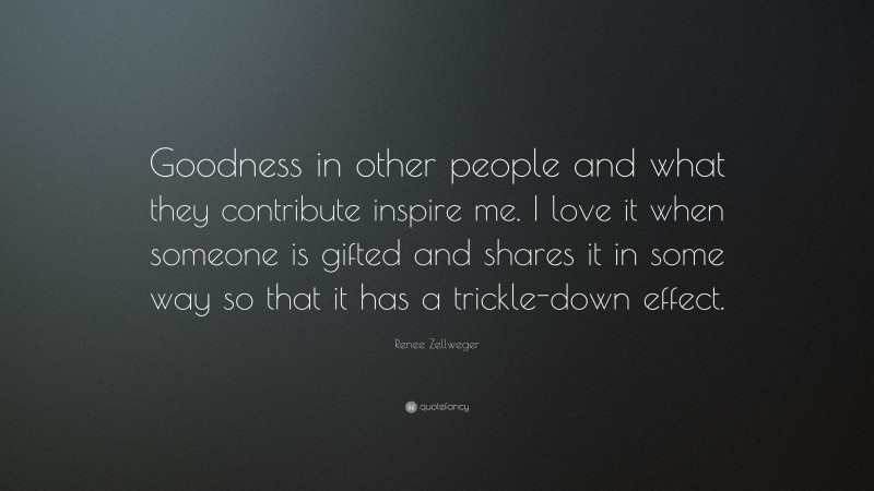 Renee Zellweger Quote: “Goodness in other people and what they contribute inspire me. I love it when someone is gifted and shares it in some way so that it has a trickle-down effect.”
