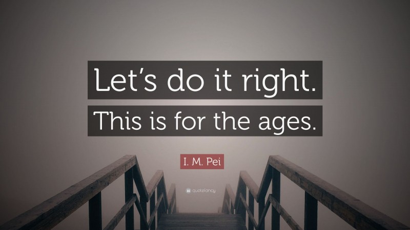 I. M. Pei Quote: “Let’s do it right. This is for the ages.”