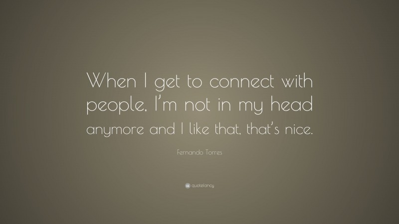 Fernando Torres Quote: “When I get to connect with people, I’m not in my head anymore and I like that, that’s nice.”